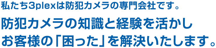 私たち3plexは防犯カメラの専門会社です。防犯カメラの知識と経験を活かしお客様の「困った」を解決いたします。