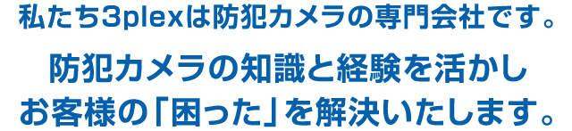 私たち3plexは防犯カメラの専門会社です。防犯カメラの知識と経験を活かしお客様の「困った」を解決いたします。